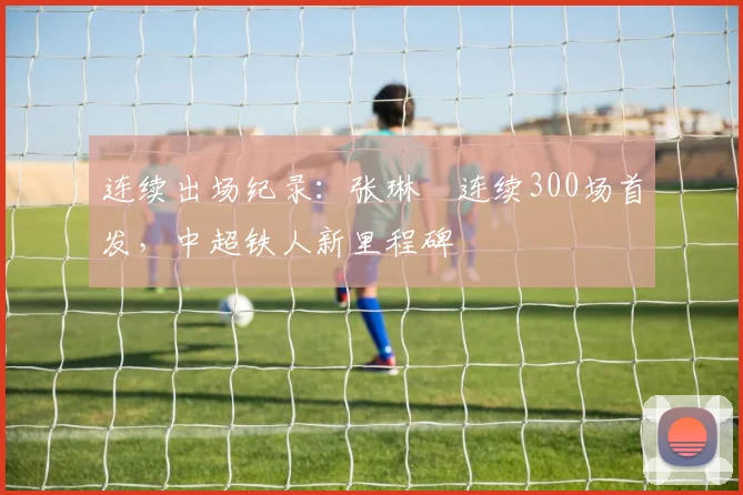 连续出场纪录：张琳芃连续300场首发，中超铁人新里程碑