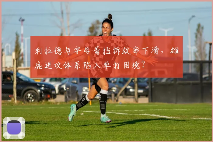 利拉德与字母哥挡拆效率下滑，雄鹿进攻体系陷入单打困境？